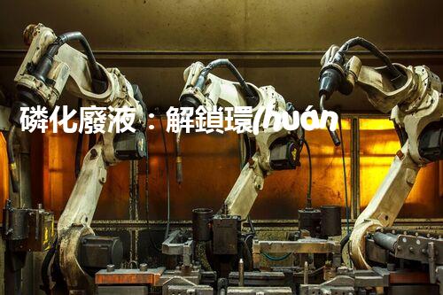 磷化廢液：解鎖環(huán)境保護(hù)的新奇方法！